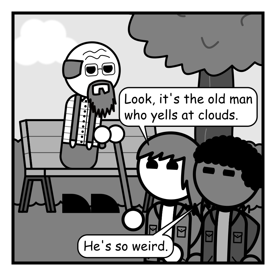 A 4 panel grayscale comic featuring an old man with a cane sitting on a park bench being heckled by two kids (Spikey and Lumpy).
Panel 1.
The old man is minding his own business in the background while the kids are in the foreground.
Spikey: Look, it's the old man who yells at clouds.
Lumpy: He's so weird.
Panel 2.
Close up on the old man.
Old Man: Dang kids! For you the world's still all sunshine and rainbows. It hasn't started raining yet.
Panel 3.
Pull back a bit and the old man chastises the kids who have approached his bench.
Old Man: When you get old everything turns on you. Eventually even the sky becomes your enemy!
Panel 4.
Cut over to a close up of the old man and a cloud that's been floating in the background.
Cloud: They'll never believe you Jerry.
Old Man: Quiet you!